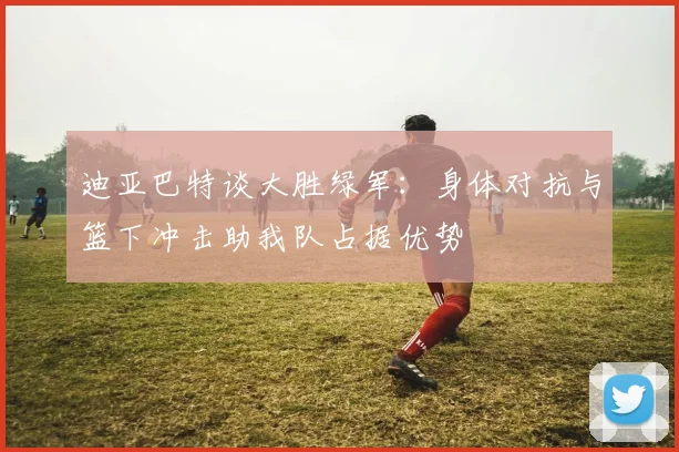 迪亚巴特谈大胜绿军：身体对抗与篮下冲击助我队占据优势