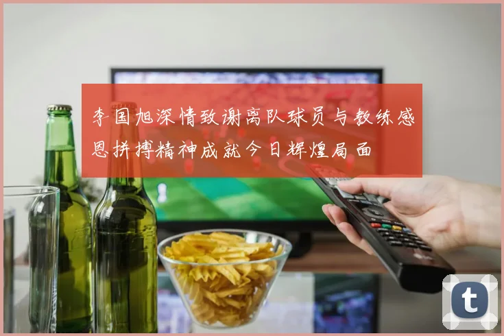 李国旭深情致谢离队球员与教练感恩拼搏精神成就今日辉煌局面
