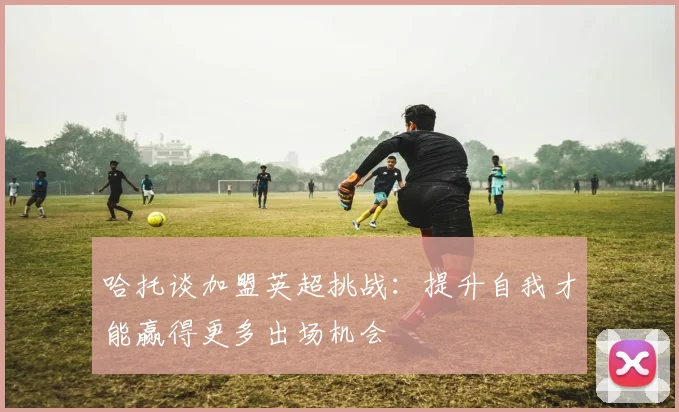 哈托谈加盟英超挑战：提升自我才能赢得更多出场机会