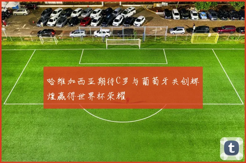 哈维加西亚期待C罗与葡萄牙共创辉煌赢得世界杯荣耀
