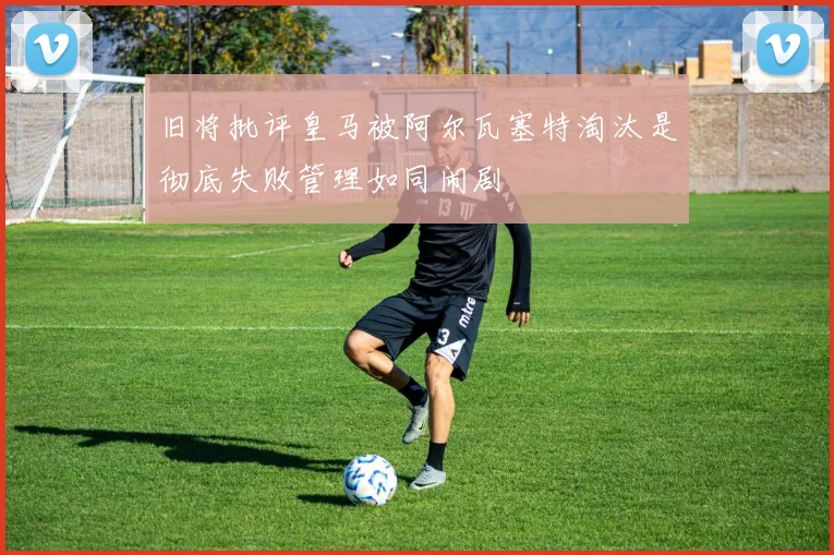 旧将批评皇马被阿尔瓦塞特淘汰是彻底失败管理如同闹剧