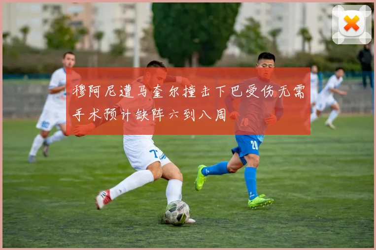 穆阿尼遭马奎尔撞击下巴受伤无需手术预计缺阵六到八周