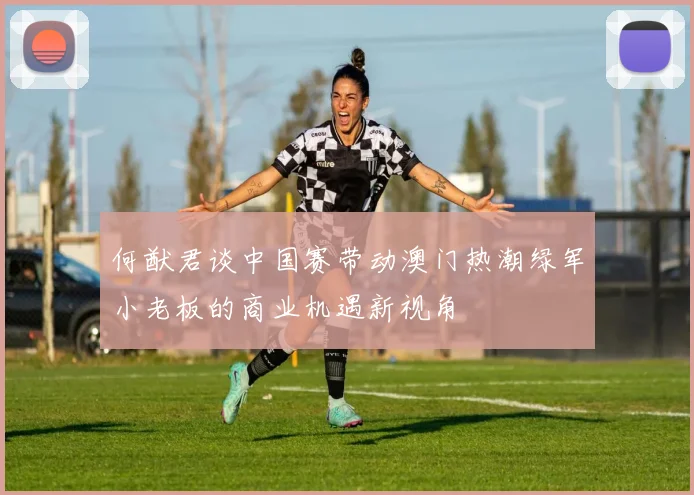 何猷君谈中国赛带动澳门热潮绿军小老板的商业机遇新视角