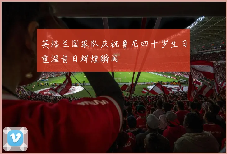 英格兰国家队庆祝鲁尼四十岁生日重温昔日辉煌瞬间