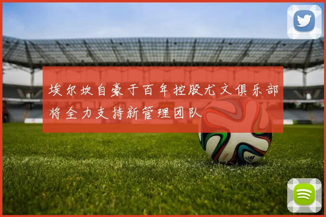 埃尔坎自豪于百年控股尤文俱乐部将全力支持新管理团队
