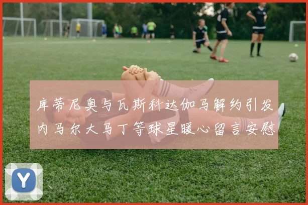 库蒂尼奥与瓦斯科达伽马解约引发内马尔大马丁等球星暖心留言安慰